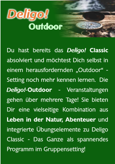 Du hast bereits das Deligo! Classic absolviert und möchtest Dich selbst in einem herausfordernden „Outdoor“ - Setting noch mehr kennen lernen.  Die Deligo!-Outdoor - Veranstaltungen gehen über mehrere Tage! Sie bieten Dir eine vielseitige Kombination aus Leben in der Natur, Abenteuer und integrierte Übungselemente zu Deligo Classic - Das Ganze als spannendes Programm im Gruppensetting! Deligo! Outdoor